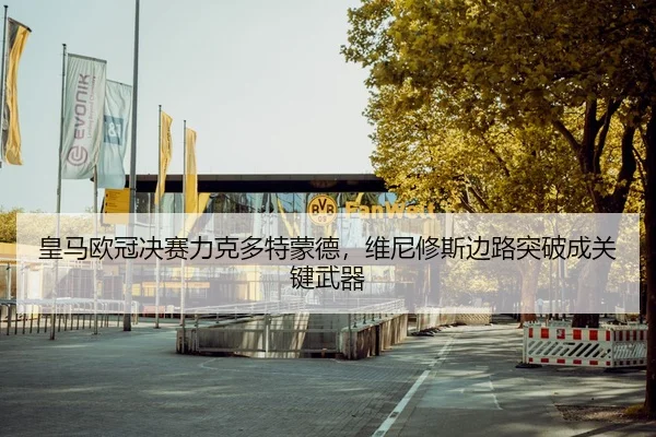 皇马欧冠决赛力克多特蒙德，维尼修斯边路突破成关键武器