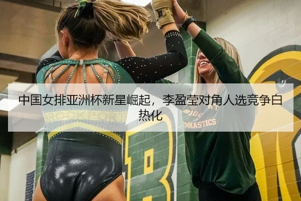 中国女排亚洲杯新星崛起，李盈莹对角人选竞争白热化